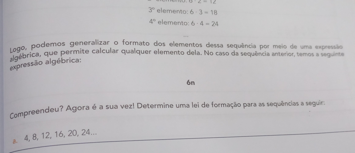 6· 2=12
3° elemento: 6· 3=18
4° elemento: 6· 4=24
Logo, podemos generalizar o formato dos elementos dessa sequência por meio de uma expressão 
algébrica, que permite calcular qualquer elemento dela. No caso da sequência anterior, temos a seguinte 
expressão algébrica: 
6n 
Compreendeu? Agora é a sua vez! Determine uma lei de formação para as sequências a seguir: 
a. 4, 8, 12, 16, 20, 24...