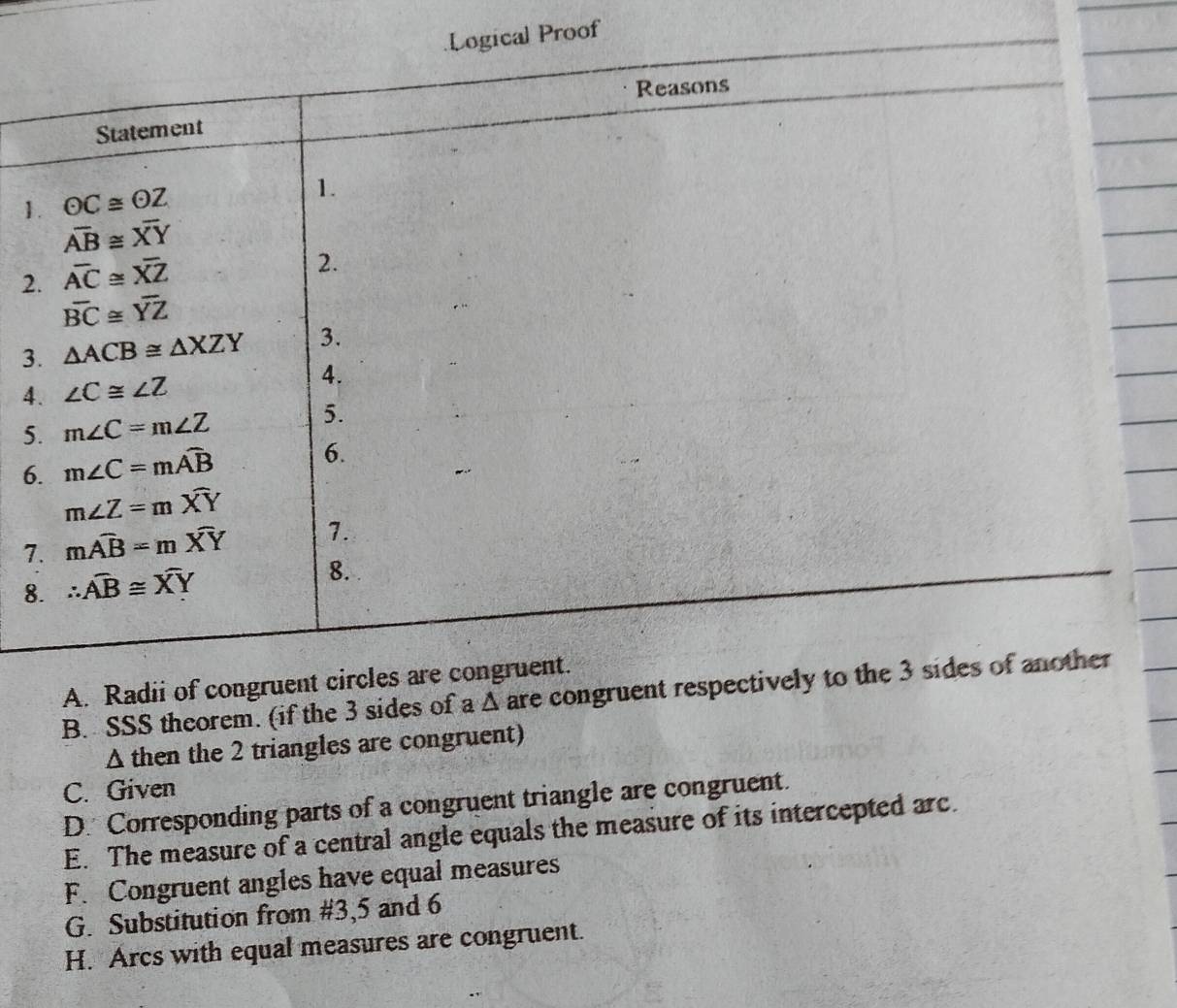 Proof
1
2
3
4
5
6
7
8
A. Radii of congrue
B. SSS theorem. (if the 3 sides of a Δ are congruent respe
Δ then the 2 triangles are congruent)
C. Given
D. Corresponding parts of a congruent triangle are congruent.
E. The measure of a central angle equals the measure of its intercepted arc.
F. Congruent angles have equal measures
G. Substitution from #3,5 and 6
H. Arcs with equal measures are congruent.