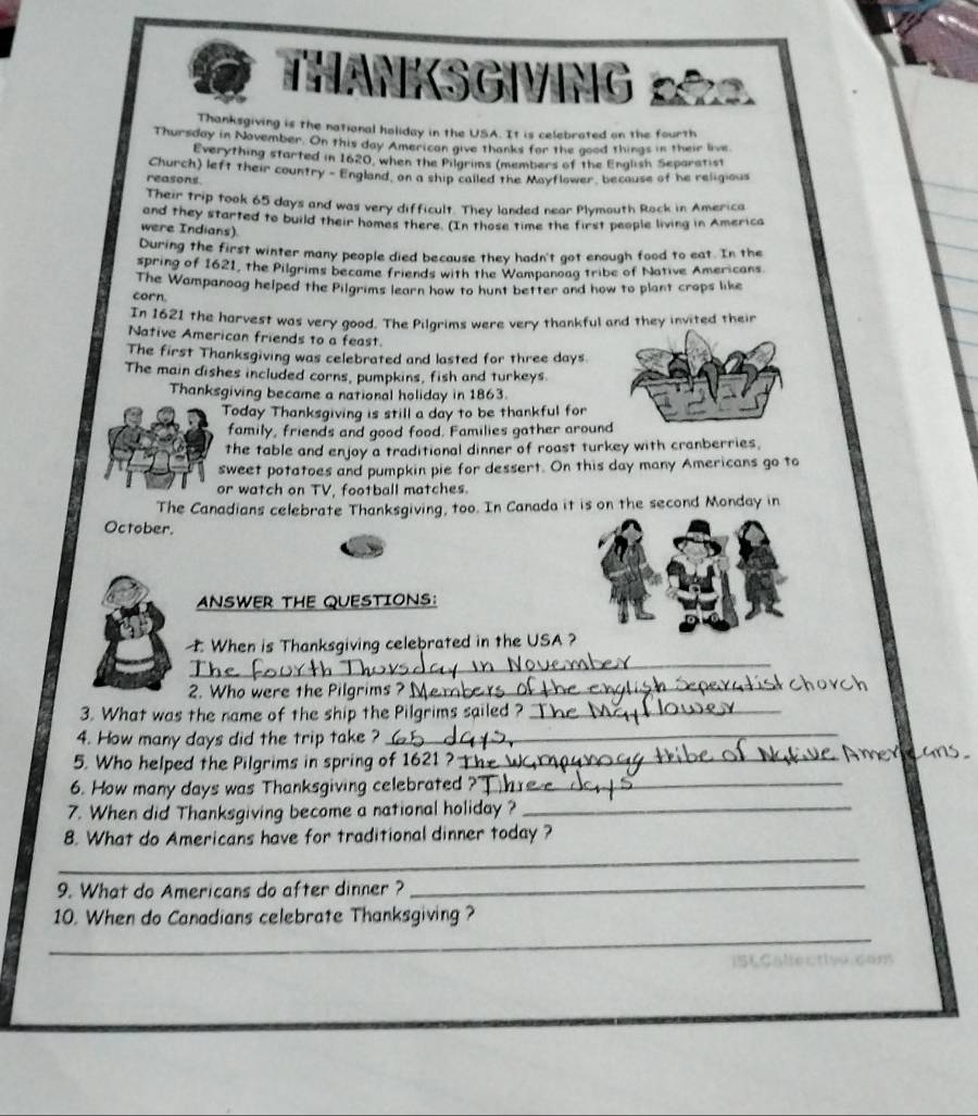 IKSGING p 
Thanksgiving is the national holiday in the USA. It is celebrated on the fourth 
Thursday in November. On this day American give thanks for the good things in their live 
Everything started in 1620, when the Pilgrims (members of the English Separatist 
Church) left their country - England, on a ship called the Mayflower, because of he religious 
reasons. 
Their trip took 65 days and was very difficult. They landed near Plymouth Rock in America 
and they started to build their homes there. (In those time the first people living in America 
were Indians) 
During the first winter many people died because they hadn't got enough food to eat. In the 
spring of 1621, the Pilgrims became friends with the Wampanoag tribe of Native Americans 
The Wampanoag helped the Pilgrims learn how to hunt better and how to plant crops like 
corn. 
In 1621 the harvest was very good. The Pilgrims were very thankful and they invited their 
Native American friends to a feast. 
The first Thanksgiving was celebrated and lasted for three days. 
The main dishes included corns, pumpkins, fish and turkeys. 
Thanksgiving became a national holiday in 1863. 
Today Thanksgiving is still a day to be thankful for 
family, friends and good food. Families gather aroun 
the table and enjoy a traditional dinner of roast turkey with cranberries. 
sweet potatoes and pumpkin pie for dessert. On this day many Americans go to 
or watch on TV, football matches. 
The Canadians celebrate Thanksgiving, too. In Canada it is on the second Monday in 
October. 
ANSWER THE QUESTIONS: 
_ 
When is Thanksgiving celebrated in the USA 
2. Who were the Pilgrims ? _ 
3. What was the name of the ship the Pilgrims sailed ? __ 
4. How many days did the trip take ? 
_ 
5. Who helped the Pilgrims in spring of 1621 ? _ 
6. How many days was Thanksgiving celebrated ?_ 
7. When did Thanksgiving become a national holiday ?_ 
8. What do Americans have for traditional dinner today ? 
_ 
9. What do Americans do after dinner ? 
_ 
_ 
10. When do Canadians celebrate Thanksgiving ? 
a