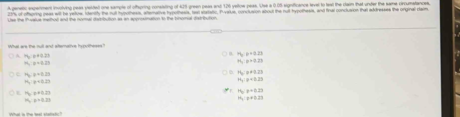 A genetic experiment involving peas yielded one sample of offspring consisting of 425 green peas and 126 yellow peas. Use a 0.05 significance level to test the claim that under the same circumstances,
23% of ofpring peas will be yellow. Identify the null hypothesis, altemative hypothesis, test statistic, P -value, conclusion about the null hypothesis, and final conclusion that addresses the original claim.
Use the P -value method and the normal distribution as an approximation to the binomial distribution.
What are the null and alterative hypotheses?
H_0:p!= 0.23
B. H_0:p=0.23
H_1:p=0.23
H_1:p>0.23
C H_0:p=0.23
D. H_0:p!= 0.23
H_1:p<0.23
H_1:p<0.23
E H_3:p!= 0.23
F. H_0:p=0.23
H_1:p>0.23
H_1:p!= 0.23
What is the test statistic?