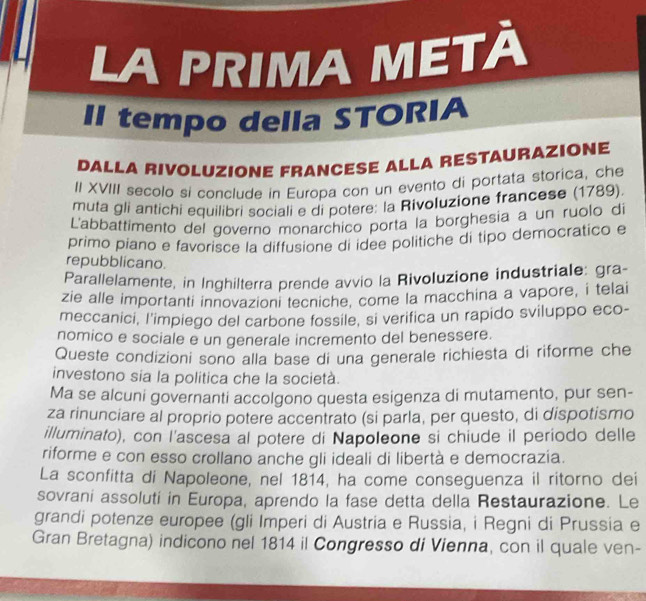 LA PRIMA METÀ 
II tempo della STORIA 
DALLA RIVOLUZIONE FRANCESE ALLA RESTAURAZIONE 
II XVIII secolo si conclude in Europa con un evento di portata storica, che 
muta gli antichi equilibri sociali e di potere: la Rivoluzione francese (1789). 
L'abbattimento del governo monarchico porta la borghesia a un ruolo d 
primo piano e favorisce la diffusione di idee politiche di tipo democratico e 
repubblicano. 
Parallelamente, in Inghilterra prende avvio la Rivoluzione industriale: gra 
zie alle importanti innovazioni tecniche, come la macchina a vapore, i telai 
meccanici, l'impiego del carbone fossile, si verifica un rapido sviluppo eco- 
nomico e sociale e un generale incremento del benessere. 
Queste condizioni sono alla base di una generale richiesta di riforme che 
investono sia la politica che la società. 
Ma se alcuni governanti accolgono questa esigenza di mutamento, pur sen- 
za rinunciare al proprio potere accentrato (si parla, per questo, di dispotismo 
illuminato), con l'ascesa al potere di Napoleone si chiude il periodo delle 
riforme e con esso crollano anche gli ideali di libertà e democrazia. 
La sconfitta di Napoleone, nel 1814, ha come conseguenza il ritorno dei 
sovrani assoluti in Europa, aprendo la fase detta della Restaurazione. Le 
grandi potenze europee (gli Imperi di Austria e Russia, i Regni di Prussia e 
Gran Bretagna) indicono nel 1814 il Congresso di Vienna, con il quale ven-