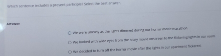 Which sentence includes a present participle? Select the best answer.
Answer
We were uneasy as the lights dimmed during our horror movie marathon.
We looked with wide eyes from the scary movie onscreen to the flickering lights in our room
We decided to turn off the horror movie after the lights in our apartment fickered.