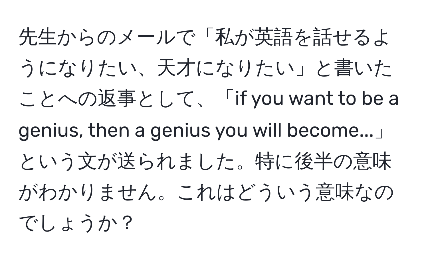 先生からのメールで「私が英語を話せるようになりたい、天才になりたい」と書いたことへの返事として、「if you want to be a genius, then a genius you will become...」という文が送られました。特に後半の意味がわかりません。これはどういう意味なのでしょうか？