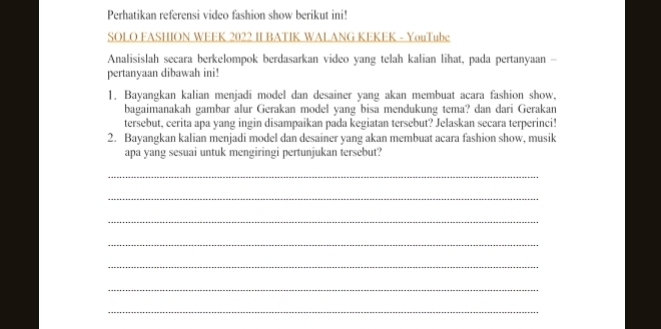 Perhatikan referensi video fashion show berikut ini! 
SOLO FASHION WEEK 2022 II BATIK WALANG KEKEK - YouTube 
Analisislah secara berkelompok berdasarkan video yang telah kalian lihat, pada pertanyaan - 
pertanyaan dibawah ini! 
1. Bayangkan kalian menjadi model dan desainer yang akan membuat acara fashion show, 
bagaimanakah gambar alur Gerakan model yang bisa mendukung tema? dan dari Gerakan 
tersebut, cerita apa yang ingin disampaikan pada kegiatan tersebut? Jelaskan secara terperinci! 
2. Bayangkan kalian menjadi model dan desainer yang akan membuat acara fashion show, musik 
apa yang sesuai untuk mengiringi pertunjukan tersebut? 
_ 
_ 
_ 
_ 
_ 
_ 
_