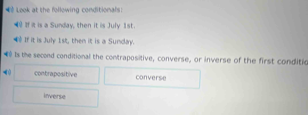 Look at the following conditionals:
If it is a Sunday, then it is July 1st.
If it is July 1st, then it is a Sunday.
Is the second conditional the contrapositive, converse, or inverse of the first conditic
0) contrapositive converse
inverse