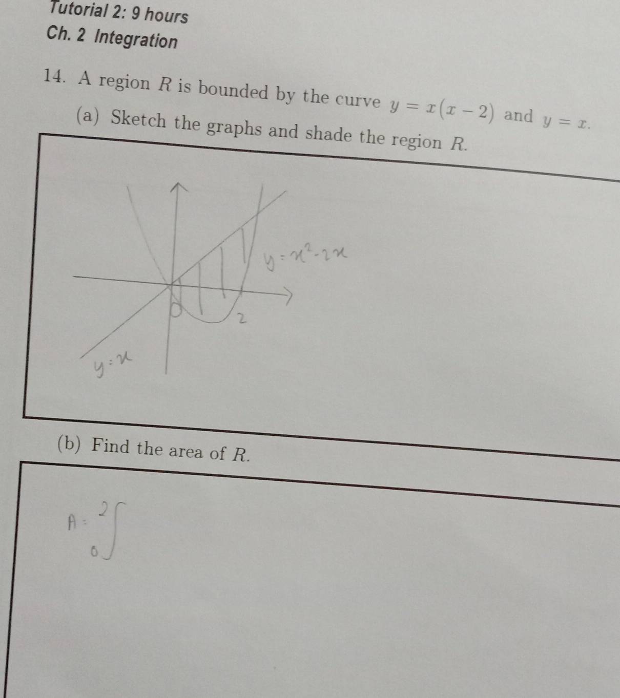 Tutorial 2: 9 hours
Ch. 2 Integration
14. A region R is bounded by the curve y=x(x-2) and y=x. 
(a) Sketch the graphs and shade the region R.
(b) Find the area of R.