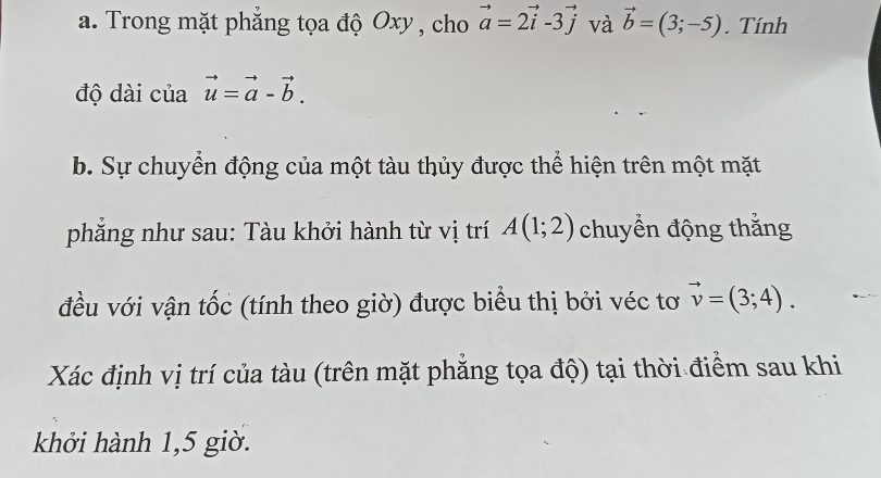 Trong mặt phẳng tọa độ Oxy , cho vector a=2vector i-3vector j và vector b=(3;-5). Tính 
độ dài của vector u=vector a-vector b. 
b. Sự chuyển động của một tàu thủy được thể hiện trên một mặt 
phăng như sau: Tàu khởi hành từ vị trí A(1;2) chuyển động thắng 
đều với vận tốc (tính theo giờ) được biểu thị bởi véc tơ vector v=(3;4). 
Xác định vị trí của tàu (trên mặt phẳng tọa độ) tại thời điểm sau khi 
khởi hành 1,5 giờ.