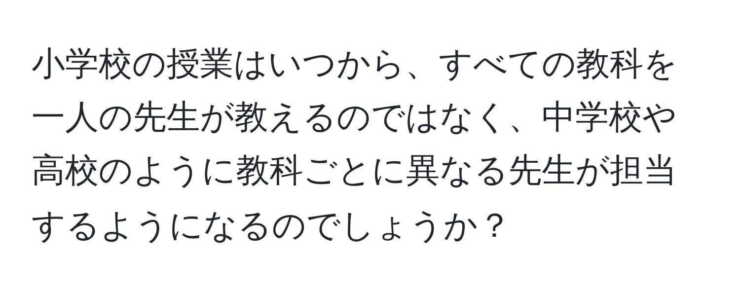 小学校の授業はいつから、すべての教科を一人の先生が教えるのではなく、中学校や高校のように教科ごとに異なる先生が担当するようになるのでしょうか？