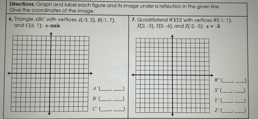 Directions: Graph and label each figure and its image under a reflection in the given line.
Give the coordinates of the image.
6. Triangle ABC with vertices A(-3,2),B(-1,7), 7. Quadrilateral WXYZ with vertices W(-1,1),
and C(6,1) : x-axis X(2,-3),Y(0,-6) , and Z(-2,-5):x=-3
W' __)
__)
X' __)
_' _) Y' _-1 __)
__)
Z' _-1 _)