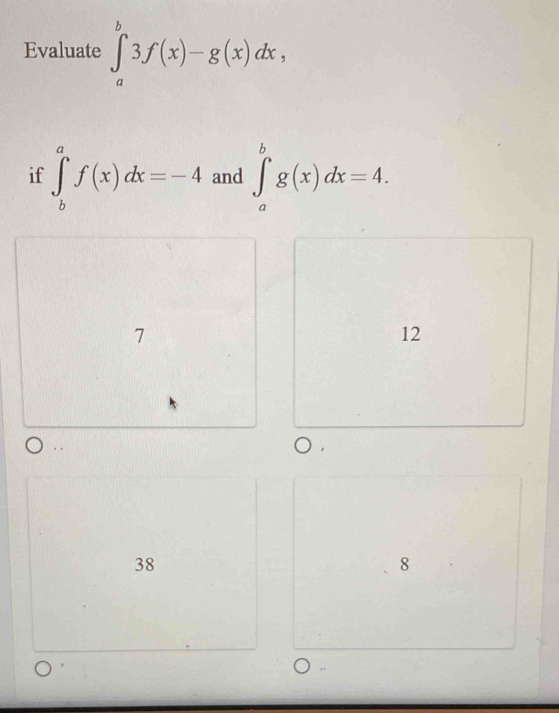 Evaluate ∈tlimits _a^b3f(x)-g(x)dx, 
if ∈tlimits _b^af(x)dx=-4 and ∈tlimits _a^bg(x)dx=4.
7
12. .
38
8