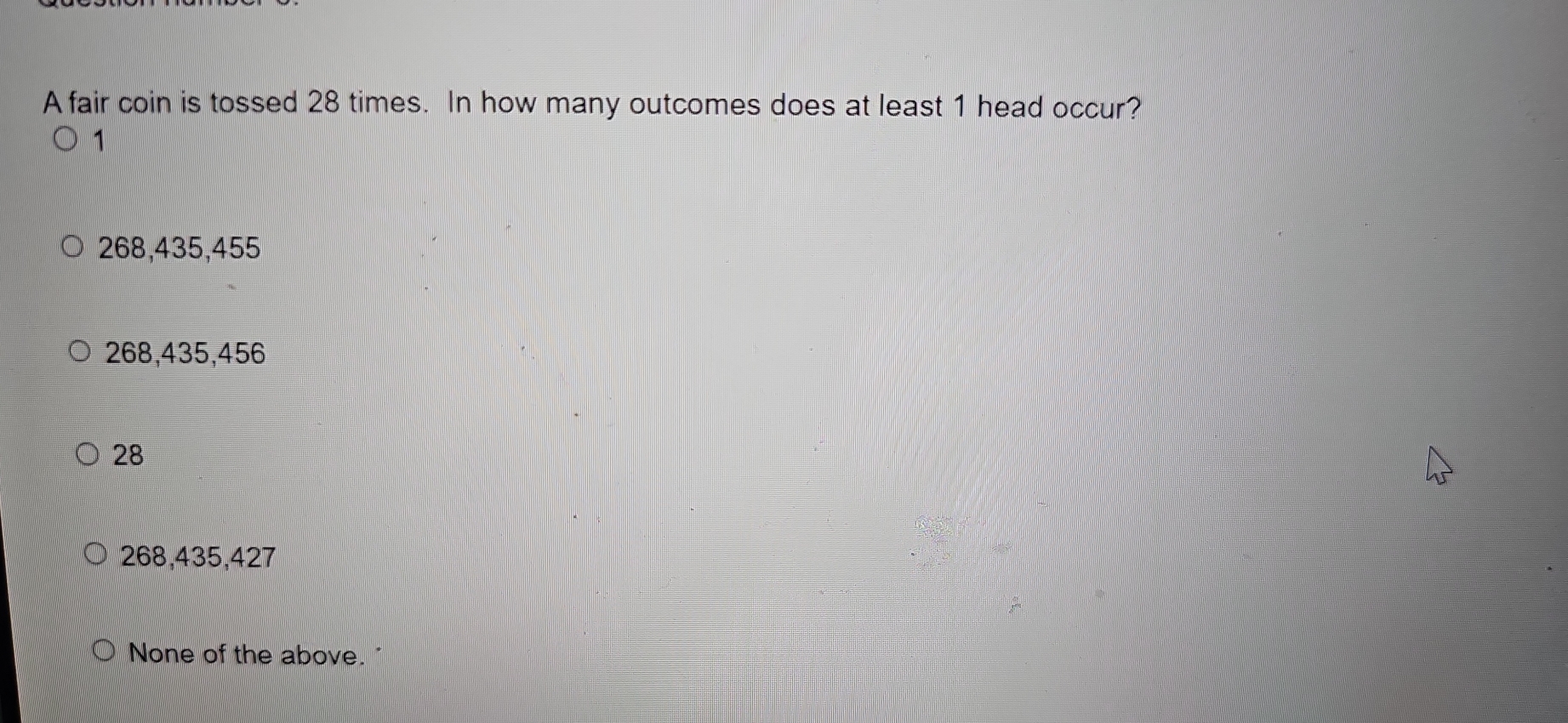 A fair coin is tossed 28 times. In how many outcomes does at least 1 head occur?
1
268,435,455
268,435,456
28
268,435,427
None of the above.