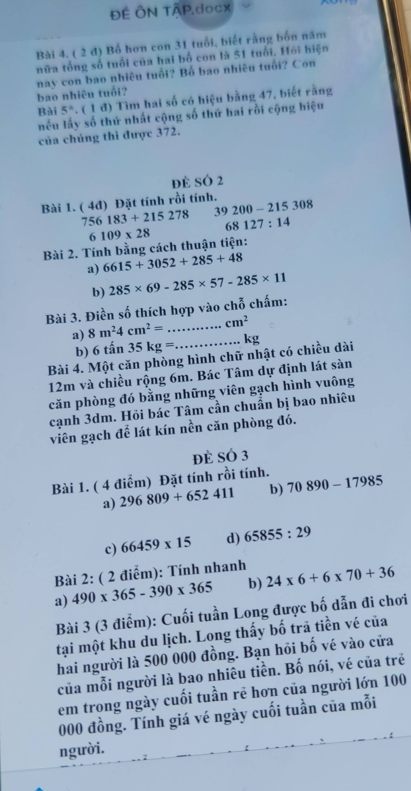 ĐÊ ÔN TÂP.docx
Bài 4. ( 2 đ) Bố hơn con 31 tuổi, biết rằng bốn năm
nữa tổng số tuổi của hai bố con là 51 tuổi. Hỏi hiện
nay con bao nhiêu tuổi? Bố bao nhiêu tuổi? Con
bao nhiêu tuổi?
Bài 5^*. ( 1 đ) Tìm hai số có hiệu bằng 47, biết rằng
nếu lấy số thứ nhất cộng số thứ hai rồi cộng hiệu
của chúng thì được 372.
đè SÓ 2
Bài 1. ( 4đ) Đặt tính rồi tính.
756183+215278 39200-215308
68127:14
6109* 28
Bài 2. Tính bằng cách thuận tiện:
a) 6615+3052+285+48
b) 285* 69-285* 57-285* 11
Bài 3. Điền số thích hợp vào chỗ chấm:
a) 8m^24cm^2= _
cm^2
b) 6that an35kg= _. kg
Bài 4. Một căn phòng hình chữ nhật có chiều dài
12m và chiều rộng 6m. Bác Tâm dự định lát sàn
căn phòng đó bằng những viên gạch hình vuông
cạnh 3dm. Hỏi bác Tâm cần chuẩn bị bao nhiêu
viên gạch để lát kín nền căn phòng đó.
đè Số 3
Bài 1. ( 4 điểm) Đặt tính rồi tính.
a) 296809+652411 b) 70890-17985
c) 66459* 15 d) 65855:29
Bài 2: ( 2 điểm): Tính nhanh
a) 490* 365-390* 365 b) 24* 6+6* 70+36
Bài 3 (3 điểm): Cuối tuần Long được bố dẫn đi chơi
tại một khu du lịch. Long thấy bố trả tiền vé của
hai người là 500 000 đồng. Bạn hỏi bố vé vào cửa
của mỗi người là bao nhiêu tiền. Bố nói, vé của trẻ
em trong ngày cuối tuần rẻ hơn của người lớn 100
000 đồng. Tính giá vé ngày cuối tuần của mỗi
người.