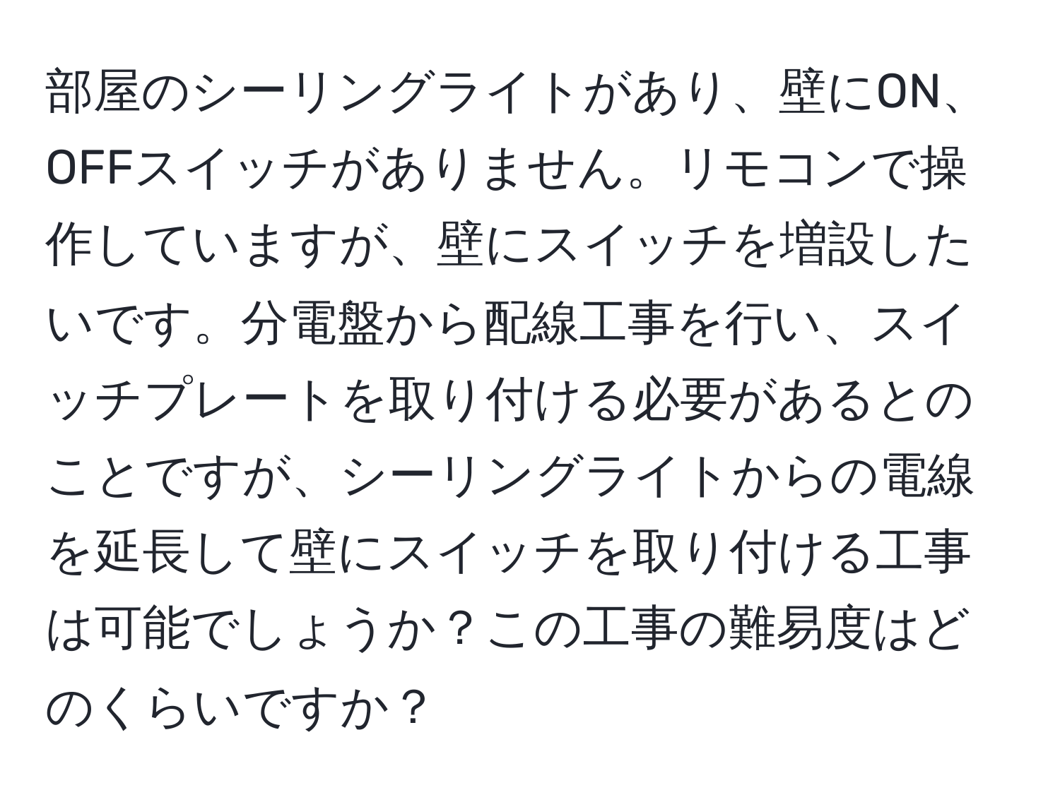 部屋のシーリングライトがあり、壁にON、OFFスイッチがありません。リモコンで操作していますが、壁にスイッチを増設したいです。分電盤から配線工事を行い、スイッチプレートを取り付ける必要があるとのことですが、シーリングライトからの電線を延長して壁にスイッチを取り付ける工事は可能でしょうか？この工事の難易度はどのくらいですか？