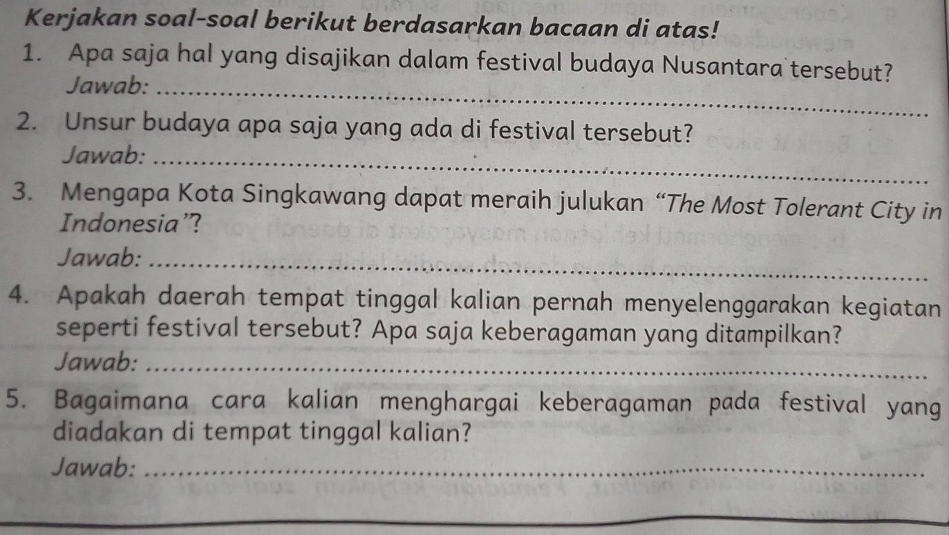 Kerjakan soal-soal berikut berdasarkan bacaan di atas! 
1. Apa saja hal yang disajikan dalam festival budaya Nusantara tersebut? 
Jawab:_ 
2. Unsur budaya apa saja yang ada di festival tersebut? 
Jawab:_ 
3. Mengapa Kota Singkawang dapat meraih julukan “The Most Tolerant City in 
Indonesia’? 
Jawab:_ 
4. Apakah daerah tempat tinggal kalian pernah menyelenggarakan kegiatan 
seperti festival tersebut? Apa saja keberagaman yang ditampilkan? 
Jawab:_ 
5. Bagaimana cara kalian menghargai keberagaman pada festival yang 
diadakan di tempat tinggal kalian? 
Jawab:_