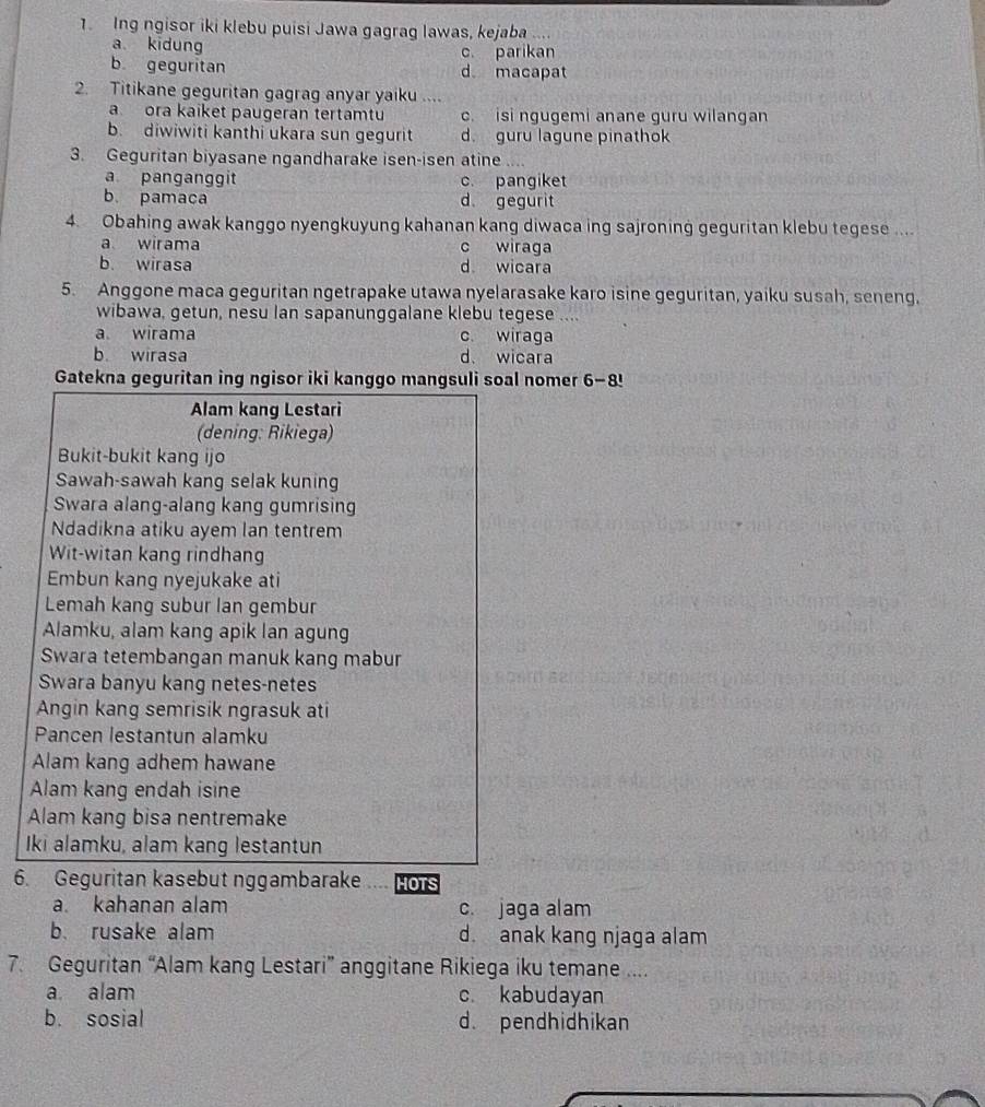 Ing ngisor iki klebu puisi Jawa gagrag lawas, kejaba ....
a kidung c. parikan
b geguritan d. macapat
2. Titikane geguritan gagrag anyar yaiku ....
a ora kaiket paugeran tertamtu c. isi ngugemi anane guru wilangan
b. diwiwiti kanthi ukara sun gegurit d. guru lagune pinathok
3. Geguritan biyasane ngandharake isen-isen atine ....
a panganggit c. pangiket
b. pamaca d gegurit
4. Obahing awak kanggo nyengkuyung kahanan kang diwaca ing sajroning geguritan klebu tegese ....
a wirama c wiraga
b. wirasa d wicara
5. Anggone maca geguritan ngetrapake utawa nyelarasake karo isine geguritan, yaiku susah, seneng,
wibawa, getun, nesu lan sapanunggalane klebu tegese ....
a wirama c. wiraga
b. wirasa d. wicara
Gatekna geguritan ing ngisor iki kanggo mangsuli soal nomer 6-8
Alam kang Lestari
(dening: Rikiega)
Bukit-bukit kang ijo
Sawah-sawah kang selak kuning
Swara alang-alang kang gumrising
Ndadikna atiku ayem lan tentrem
Wit-witan kang rindhang
Embun kang nyejukake ati
Lemah kang subur lan gembur
Alamku, alam kang apik lan agung
Swara tetembangan manuk kang mabur
Swara banyu kang netes-netes
Angin kang semrisik ngrasuk ati
Pancen lestantun alamku
Alam kang adhem hawane
Alam kang endah isine
Alam kang bisa nentremake
Iki alamku, alam kang lestantun
6. Geguritan kasebut nggambarake HOTS
a kahanan alam c. jaga alam
b. rusake alam d. anak kang njaga alam
7. Geguritan “Alam kang Lestari” anggitane Rikiega iku temane ....
a alam c. kabudayan
b. sosial d. pendhidhikan