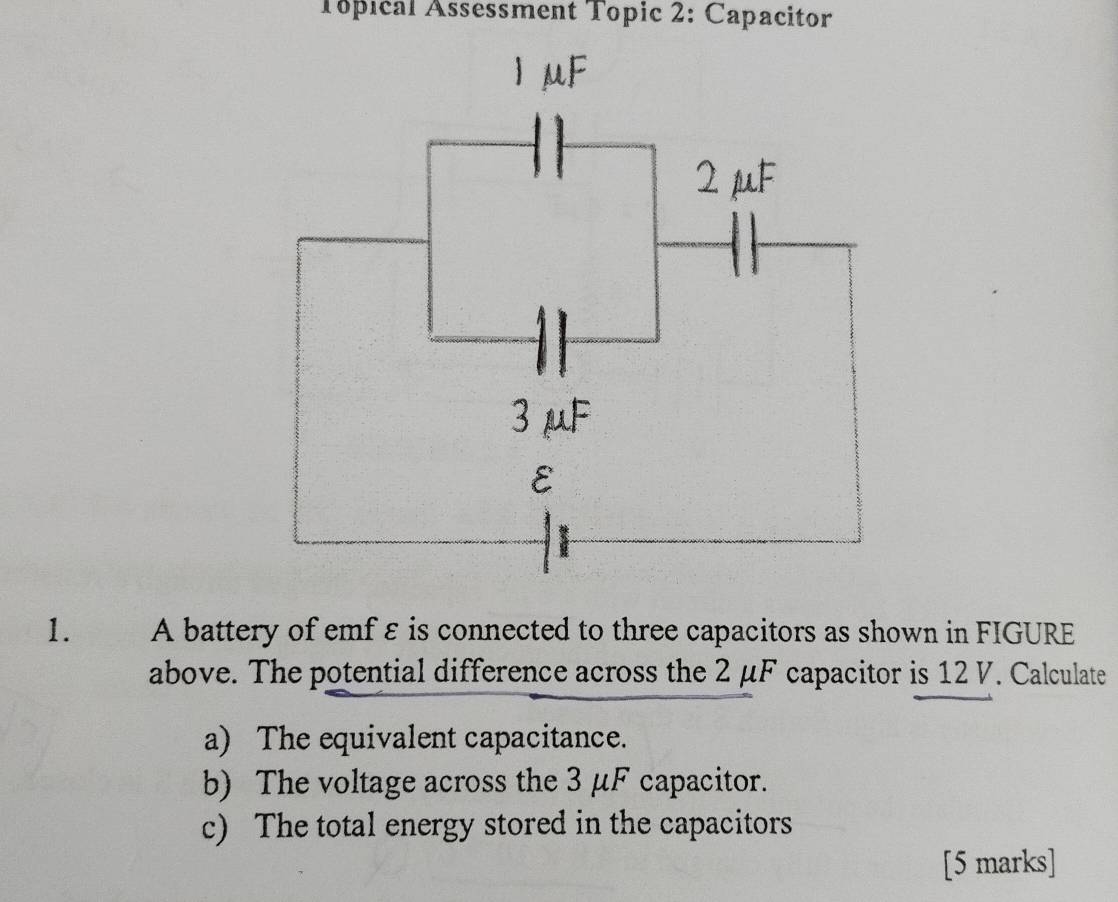 Topical Assessment Topic 2: Capacitor 
1. A battery of emf ε is connected to three capacitors as shown in FIGURE 
above. The potential difference across the 2 μF capacitor is 12 V. Calculate 
a) The equivalent capacitance. 
b) The voltage across the 3 μF capacitor. 
c) The total energy stored in the capacitors 
[5 marks]