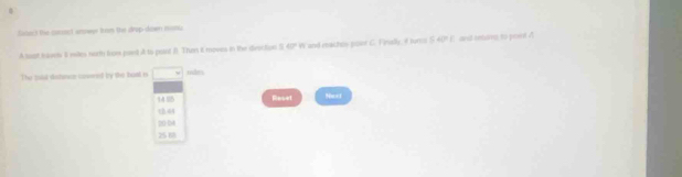 Saneck the cosssct answw iom the drup-down mon.
A lest tobe I miles nort from ped A to pont B Then it moves in the divection 5.40" W and reachos poer C. Finelly, 4 turai S 40" E and reurre to point A
The toal distece cowed by the toat is □° mies
149
th 64 Reset
Nex1
20-04
2568