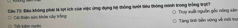 Không tiêm 
Câu 73: Đâu không phải là lợi ích của việc ứng dụng hệ thống tưới tiêu thông minh trong trồng trọt? 
Cải thiện sức khỏe cây trồng Truy xuất nguồn gốc nông sản 
Tăng tính bền vững về môi tru 
Tiết kiêm nước