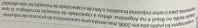 A reportagem foi publicada em 2008, mas retrata uma característica do processo de industria- 
ização tardia no Brasil e na Argentina: afetou a capacidade de inovação tecnológica. O que 
representa, para o setor industrial brasileiro, o fato de a capacidade de inovação ter sido afetada?
