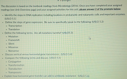 The discussion is based on the textbook readings from Microbiology (2016). Once you have completed your assigned
readings (see Unit Overview page) and your assigned activities for this unit, please answer 2 of the prompts below:
Identify the steps in DNA replication including locations in prokaryotic and eukaryotic cells and important enzymes.
(USLO 5.1)
Define the steps of gene expression. Be sure to specifically speak to the following: (USLO 5.2)
。 Transcription
Translation
Define the following terms. Are all mutations harmful? (USLOS.3)
Mutation
Frameshift
Silent
Missense
Nonsense
Discuss vertical versus horizontal gene transmission. USLO5,4) 
Compare the following terms and discuss (USLO 5.5)
Conjugation
Transformation
Transduction
Transposons
Explain how horizontal gene transfer can add to antibiotic resistance. (USLO 5,6)