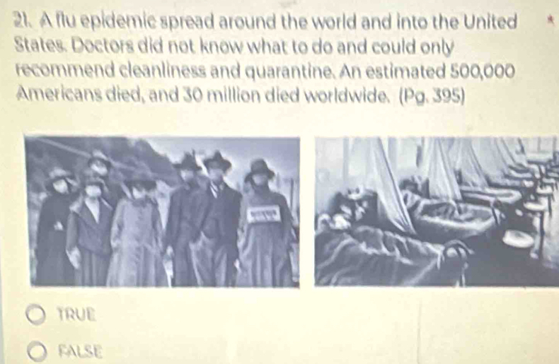 A flu epidemic spread around the world and into the United
States. Doctors did not know what to do and could only
recommend cleanliness and quarantine. An estimated 500,000
Americans died, and 30 million died worldwide. (Pg. 395)
TRUE
FALSE