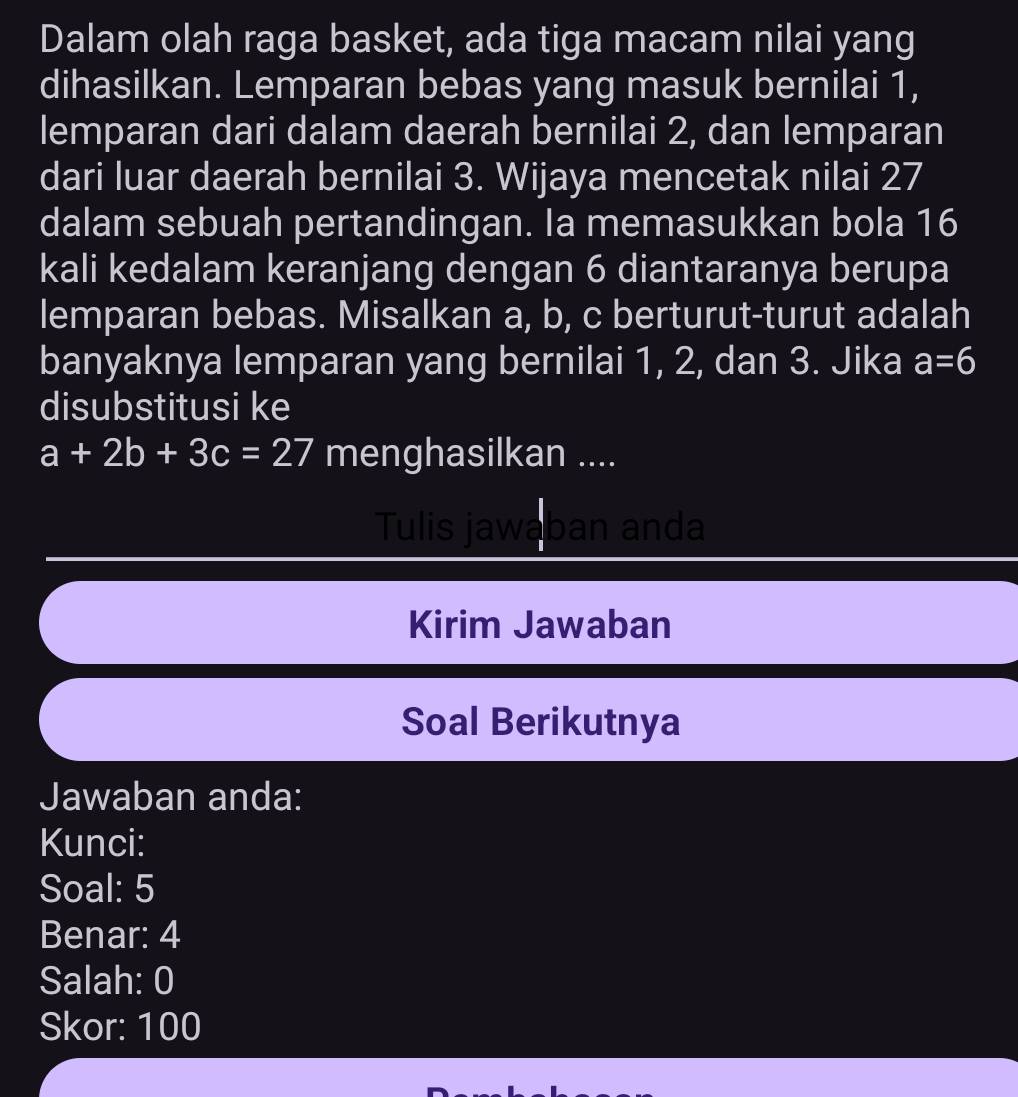 Dalam olah raga basket, ada tiga macam nilai yang 
dihasilkan. Lemparan bebas yang masuk bernilai 1, 
lemparan dari dalam daerah bernilai 2, dan lemparan 
dari luar daerah bernilai 3. Wijaya mencetak nilai 27
dalam sebuah pertandingan. Ia memasukkan bola 16
kali kedalam keranjang dengan 6 diantaranya berupa 
lemparan bebas. Misalkan a, b, c berturut-turut adalah 
banyaknya lemparan yang bernilai 1, 2, dan 3. Jika a=6
disubstitusi ke
a+2b+3c=27 menghasilkan .... 
Tulis jawaban anda 
Kirim Jawaban 
Soal Berikutnya 
Jawaban anda: 
Kunci: 
Soal: 5
Benar: 4
Salah: 0
Skor: 100