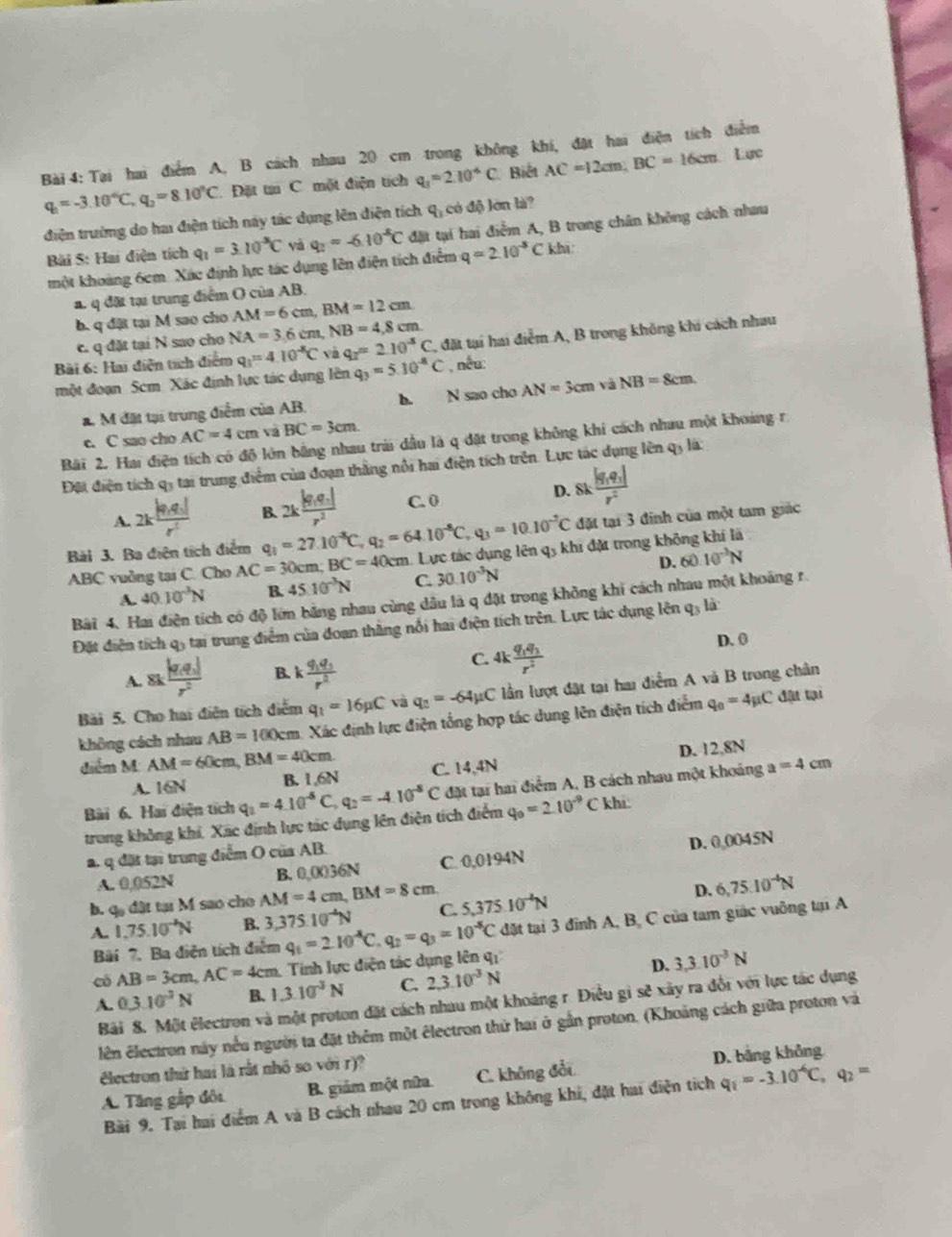 Tại hai điểm A, B cách nhau 20 cm trong không khí, đặt hai điện tích điễm
q_1=-3.10°C, q_2=8.10°C. Đặt ti C một điện tích q_1=2.10^(-6)C. Biết AC=12cm;BC=16cm Lực
điện trường do hai điện tích này tác dụng lên điện tích q_3 có độ lớn là?
Bi S: Hai điện tích q_1=3.10^(-3)C và q_2=-6.10^(-6)C đặt tại hai điểm A, B trong chân không cách nhau
một khoảng 6cm. Xác định lực tác dụng lên điện tích điểm q=2.10^(-5)Ckhi
a. q đặt tại trung điểm O của AB.
b. q đặt tại M sao cho AM=6cm,BM=12cm
c. q đặt tại N sao cho NA=3.6cm NB=4,8cm
Bài 6: Hai diễn tích điểm q_1=4.10^(-8)C q_2=2.10^(-5)C C, đặt tại hai điểm A, B trong không khi cách nhau
một đoạn Scm Xác định lực tác dụng lên q_3=5.10^(-8)C , nếu:
a. M đặt tại trung điểm của AB. h. N sao cho AN=3cm và NB=8cm
c. C sao cho AC=4cm và BC=3cm
Bãi 2. Hai điện tích có độ lớn bằng nhau trái dầu là q đặt trong không khi cách nhau một khoảng r
Đội điện tích q3 tại trung điểm của đoạn thắng nổi hai điện tích trên. Lực tác dụng lên q3 là:
A. 2kfrac |q_1q_2|r^2 B. 2kfrac |q_1q_2|r^2 C. 0 D. 8kfrac |q_1q_1|r^2
đặt tại 3 đinh của một tam giác
Bài 3. Ba điện tích điểm q_1=27.10^(-8)C,q_2=64.10^(-8)C,q_3=10.10^(-2)C 1. Lực tác dụng lên q5 khi đặt trong không khí là
ABC vuởng tại C. Cho AC=30cm;BC=40cm 30.10^(-3)N
D. 60.10^(-3)N
A. 40.10^(-3)N B. 45.10^(-3)N C.
Bài 4. Hai điện tích có độ lớm bằng nhau cùng dầu là q đặt trong không khi cách nhau một khoảng r.
Đặt điện tích q5 tại trung điểm của đoan thắng nổi hai điện tích trên. Lực tác dụng lên q_3 là
D. 0
C.
A. 8kfrac |q_1q_2|r^2 B. kfrac q_1q_3r^2 4kfrac q_1q_2r^2
Bài 5. Cho hai điễn tích điểm q_1=16pC và q_2=-64mu C lần lượt đặt tại hai điểm A và B trong chân
không cách nhau AB=100cm 1. Xác định lực điện tổng hợp tác dung lên điện tích điểm q_0=4mu C đật tại
diểm M: AM=60cm,BM=40cm. C. 14,4N D. 12,8N
A. 16N B. 1,6N
Bài 6. Hai điện tích q_1=4.10^(-5)C,q_2=-4.10^(-5)C * đặt tại hai điểm A, B cách nhau một khoảng a=4cm
trung không khí. Xác định lực tác dụng lên điện tích điểm q_0=210^(-9)Ck hi
a. q đặt tại trung điểm O của AB. 94N
A. 0,052N B. 0,(X)36N C. 0.019 D. 0,0045N
b. q đật tại M sao cho AM=4cm,BM=8cm. C. 5,375.10^(-4)N
D. 6,75.10^(-4)N
A. 1.75.10^(-4)N B. 3,375.10^(-4)N q_2=q_3=10^(-8)C đặt tại 3 đình A, B, C của tam giác vuỡng tại A
Bi 7. Ba điện tích điểm q_1=2.10^(-8)C
có AB=3cm,AC=4cm h. Tính lực diện tác dụng lên qi
D. 3,3.10^(-3)N
A. 0.3.10^(-3)N B. 1.3.10^(-3)N C. 2,3.10^(-3)N
Bài 8. Một électron và một proton đặt cách nhau một khoảng r. Điều gì sẽ xây ra đổi với lực tác dụng
lên lectron này nều người ta đặt thêm một êlectron thứ hai ở gần proton. (Khoảng cách giữa proton và
électron thứ hai là rắt nhỏ so với r)?
A. Tăng gắp đội B. giám một nửa. C. không đổi D. bằng không
Bài 9. Tại hai điểm A và B cách nhau 20 cm trong không khi, đặt hai điện tích q_1=-3.10^(-6)C,q_2=
