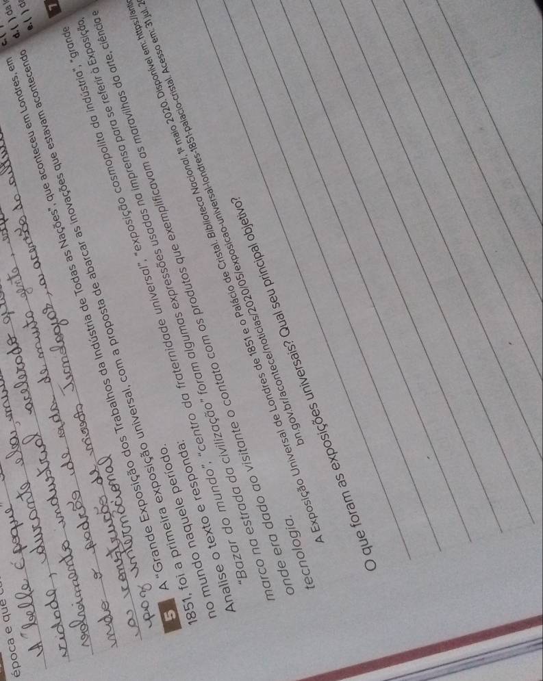 época e que 
d. ( ) da 
1 
O A "Grande Exposição dos Trabalhos da Indústria de Todas as Nações", que aconteceu em Londres, e C. 
____851, foi a primeira exposição universal, com a proposta de abarcar as inovações que estavam acontecem e. ( ) d 
Bazar do mundo", “centro da fraternidade universal", "exposição cosmopolita da indústria", "gra 
arco na estrada da civilização" foram algumas expressões usadas na imprensa para se referir à Exposiç 
no mundo naquele período 
Analise o texto e responda 
m.gov.br/acontece/noticias/2020/05/exposicao-universal-londres-1851-palacio-cristal. Acesso em: 31 ju 
_Exposição Universal de Londres de 1851 e o Palácio de Cristal. Biblioteco Nacional, 1º maio 2020. Disponível em: https:/a 
nde era dado ao visitante o contato com os produtos que exemplificavam as maravilhas da arte, ciênia tecnologia. 
_ 
_ 
O que foram as exposições universais? Qual seu principal objetiva 
_ 
_ 
_