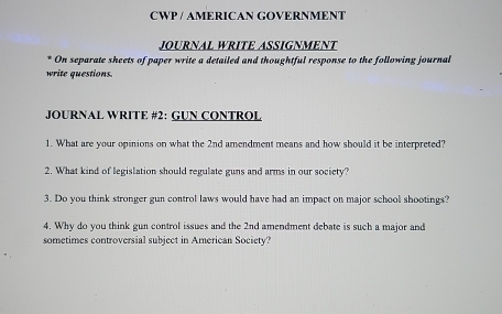 CWP / AMERICAN GOVERNMENT 
JOURNAL WRITE ASSIGNMENT 
On separate sheets of paper write a detailed and thoughtful response to the following journal 
write questions. 
JOURNAL WRITE #2: GUN CONTROL 
1. What are your opinions on what the 2nd amendment means and how should it be interpreted? 
2. What kind of legislation should regulate guns and arms in our society? 
3. Do you think stronger gun control laws would have had an impact on major school shootings? 
4. Why do you think gun control issues and the 2nd amendment debate is such a major and 
sometimes controversial subject in American Society?