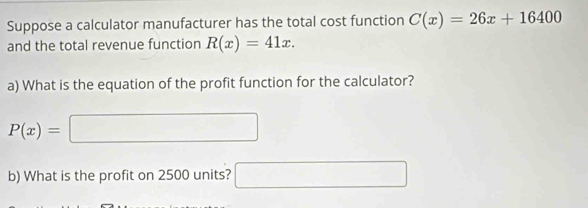 Suppose a calculator manufacturer has the total cost function C(x)=26x+16400
and the total revenue function R(x)=41x. 
a) What is the equation of the profit function for the calculator?
P(x)=□
b) What is the profit on 2500 units? □