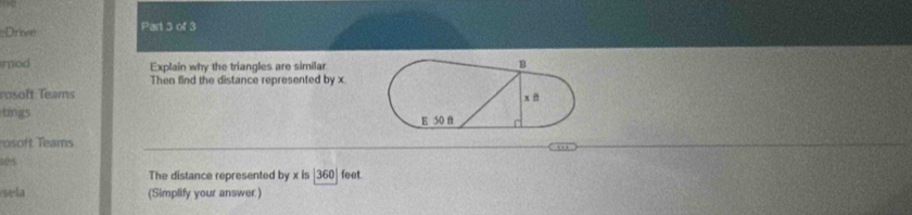 Drive Part 5 of 3 
mod Explain why the triangles are similar 
Then find the distance represented by x. 
rosoft Teams 
tings 
rft Teams ''' 
05 
The distance represented by x is 360 feet. 
sela (Simplify your answer )