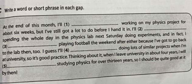 Write a word or short phrase in each gap. 
At the end of this month, I'll (1) _working on my physics project for 
about six weeks, but I've still got a lot to do before I hand it in. I'll (2)_ 
spending the whole day in the physics lab next Saturday doing experiments, and in fact, I 
(3) playing football the weekend after either because I’ve got to go back 
to the lab then, too. I guess I'll (4) _doing lots of similar projects when I'm 
at university, so it's good practice. Thinking about it, when I leave university in about four years, I will 
(5)_ studying physics for over thirteen years, so I should be quite good at it 
by then!