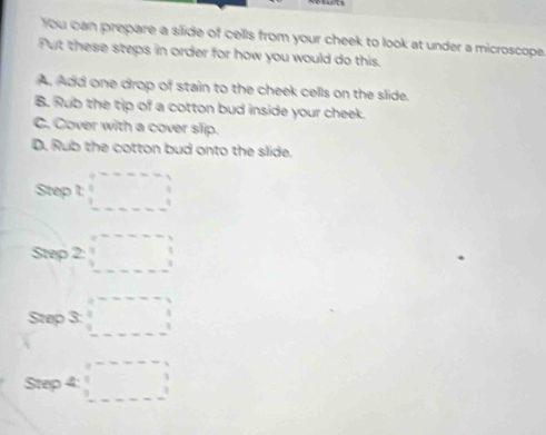 You can prepare a silide of cells from your cheek to look at under a microscope. 
Put these steps in order for how you would do this. 
A. Add one drop of stain to the cheek cells on the slide. 
B. Rub the tip of a cotton bud inside your cheek. 
C. Cover with a cover slip. 
D. Rub the cotton bud onto the slide. 
Step t=□
Sn 2:□
S 03: 
a°^ □