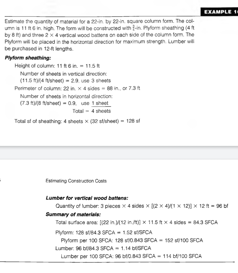 EXAMPLE 1 
Estimate the quantity of material for a 22-in. by 22-in. square column form. The col- 
umn is 11 ft 6 in. high. The form will be constructed with  3/4 -in. Plyform sheathing (4 ft
by 8 ft) and three 2* 4 vertical wood battens on each side of the column form. The 
Plyform will be placed in the horizontal direction for maximum strength. Lumber will 
be purchased in 12-ft lengths. 
Plyform sheathing: 
Height of column: 11ft6in.=11.5ft
Number of sheets in vertical direction:
(11.5ft)/(4ft) (sheet) =2.9 , use 3 sheets 
Perimeter of column: 22in.* 4 sides =88in or 7.3 ft
Number of sheets in horizontal direction:
(7.3ft)/(8ft/sheet =0.9 , use 1 sheet
Total=4she ets 
Total sf of sheathing: 4 sheets * (32sf/sheet)=128 sf 
Estimating Construction Costs 
Lumber for vertical wood battens: 
Quantity of lumber: 3 pieces * 4 sides * [(2* 4)/(1* 12)]* 12ft=96 bf 
Summary of materials: 
Total surface area: (22ir . ) /(12in./ft)]* 11.5ft* 4 sides =84.3SFCA
Plyform: 128sf/84.3SFCA =1.52sf/SFCA
Plyform per 100 SFCA: 128 sf/0.8 43SFCA=152 sf 100SFCA
Lumber: 96bt/8 4.3 SF CA =1.14 bf/S FCA
Lumber per 100 SFCA: 9 96bf/0.843SFCA=114bf/100SFCA
