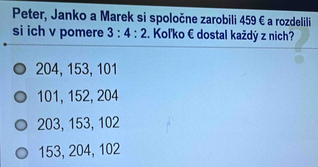 Peter, Janko a Marek si spoločne zarobili 459 € a rozdelili
si ich v pomere 3:4:2 Koľko € dostal každý z nich?
204, 153, 101
101, 152, 204
203, 153, 102
153, 204, 102