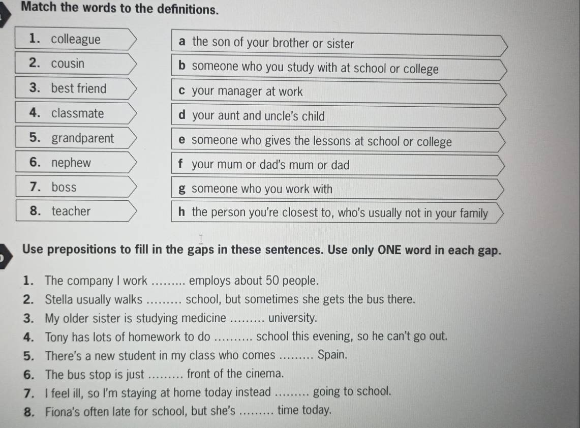 Match the words to the definitions.
1. colleague a the son of your brother or sister
2. cousin b someone who you study with at school or college
3. best friend c your manager at work
4. classmate d your aunt and uncle's child
5. grandparent e someone who gives the lessons at school or college
6. nephew f your mum or dad's mum or dad
7. boss g someone who you work with
8. teacher h the person you're closest to, who's usually not in your family
Use prepositions to fill in the gaps in these sentences. Use only ONE word in each gap.
1. The company I work _employs about 50 people.
2. Stella usually walks _school, but sometimes she gets the bus there.
3. My older sister is studying medicine _university.
4. Tony has lots of homework to do _school this evening, so he can't go out.
5. There's a new student in my class who comes ._ Spain.
6. The bus stop is just _front of the cinema.
7. I feel ill, so I'm staying at home today instead _going to school.
8. Fiona's often late for school, but she's_ time today.