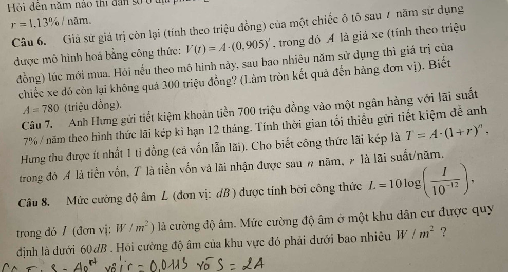 Hỏi đên năm nào thi đân số ở tị
r=1.13% / năm. 
Câu 6. Giả sử giá trị còn lại (tính theo triệu đồng) của một chiếc ô tô sau 7 năm sử dụng 
được mô hình hoá bằng công thức: V(t)=A· (0,905)' , trong đó A là giá xe (tính theo triệu 
đồng) lúc mới mua. Hỏi nếu theo mô hình này, sau bao nhiêu năm sử dụng thì giá trị của 
chiếc xe đó còn lại không quá 300 triệu đồng? (Làm tròn kết quả đến hàng đơn vị). Biết
A=780 (triệu đồng). 
Câu 7. Anh Hưng gửi tiết kiệm khoản tiền 700 triệu đồng vào một ngân hàng với lãi suất
7% / năm theo hình thức lãi kép kì hạn 12 tháng. Tính thời gian tối thiều gửi tiết kiệm đề anh 
Hưng thu được ít nhất 1 ti đồng (cả vốn lẫn lãi). Cho biết công thức lãi kép là T=A· (1+r)^n, 
trong đó A là tiền vốn, T là tiền vốn và lãi nhận được sau n năm, 7 là lãi suất/năm. 
Câu 8. Mức cường độ âm L (đơn vị: dB ) được tính bởi công thức L=10log ( I/10^(-12) ), 
trong đó / (đơn vị: W/m^2) là cường độ âm. Mức cường độ âm ở một khu dân cư được quy 
định là dưới 60 dB. Hỏi cường độ âm của khu vực đó phải dưới bao nhiêu W/m^2 ?