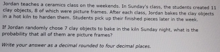Jordan teaches a ceramics class on the weekends. In Sunday's class, the students created 11
clay objects, 8 of which were picture frames. After each class, Jordan bakes the clay objects 
in a hot kiln to harden them. Students pick up their finished pieces later in the week. 
If Jordan randomly chose 7 clay objects to bake in the kiln Sunday night, what is the 
probability that all of them are picture frames? 
Write your answer as a decimal rounded to four decimal places.