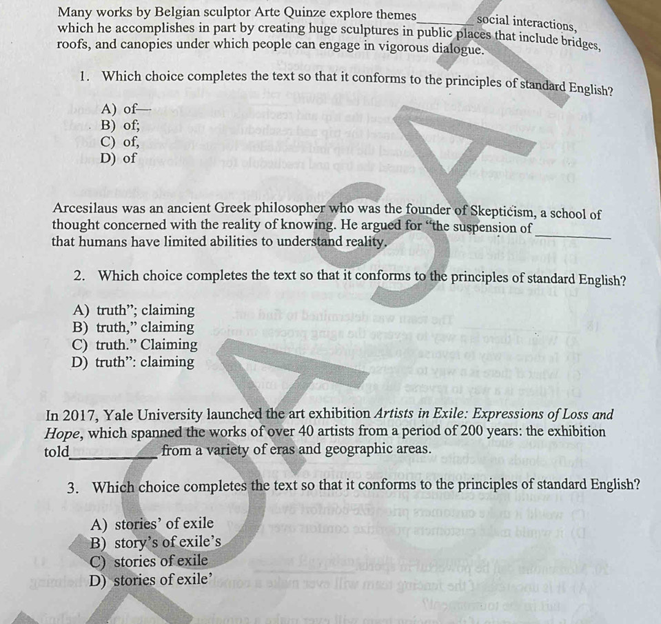 Many works by Belgian sculptor Arte Quinze explore themes_ social interactions,
which he accomplishes in part by creating huge sculptures in public places that include bridges,
roofs, and canopies under which people can engage in vigorous dialogue.
1. Which choice completes the text so that it conforms to the principles of standard English?
A) of
B) of;
C) of,
D) of
Arcesilaus was an ancient Greek philosopher who was the founder of Skeptićism, a school of
_
thought concerned with the reality of knowing. He argued for “the suspension of
that humans have limited abilities to understand reality.
2. Which choice completes the text so that it conforms to the principles of standard English?
A) truth”; claiming
B) truth,” claiming
C) truth.” Claiming
D) truth”: claiming
In 2017, Yale University launched the art exhibition Artists in Exile: Expressions of Loss and
Hope, which spanned the works of over 40 artists from a period of 200 years : the exhibition
told_ from a variety of eras and geographic areas.
3. Which choice completes the text so that it conforms to the principles of standard English?
A) stories’ of exile
B) story’s of exile’s
C) stories of exile
D) stories of exile’