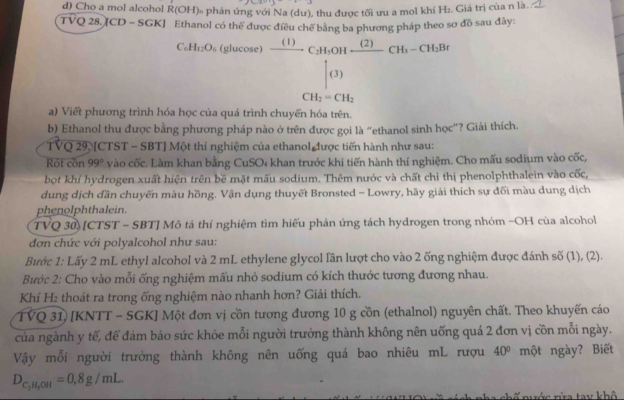 Cho a mol alcohol R(OH) * phản ứng với Na (dư), thu được tối ưu a mol khí H₂. Giá trị của n là..
TVQ 28. CD-SGK anol có thể đu pháp theo sơ đồ sau đây:
C_6H_12O_6 (glucose^(□) ^circ 
a) Viết phương trình hóa học của quá trình
)frac (1)beginarrayr (1)endarray )endarray frac (1)( (2)/(3) CH_2-CH_3O(bl)endarray 
b) Ethanol thu được bằng phương pháp nào ở trên được gọi là “ethanol sinh học”? Giải thích.
TVQ 29, [CTST - SBT] Một thí nghiệm của ethanol được tiến hành như sau:
Rót cồn 99° vào cốc. Làm khan bằng CuSO₄ khan trước khi tiến hành thí nghiệm. Cho mấu sodium vào cốc,
bọt khí hydrogen xuất hiện trên bề mặt mấu sodium. Thêm nước và chất chỉ thị phenolphthalein vào cốc,
dung dịch dần chuyển màu hồng. Vận dụng thuyết Bronsted - Lowry, hãy giải thích sự đối màu dung dịch
phenolphthalein.
TVQ 30) [CTST - SBT] Mô tả thí nghiệm tìm hiếu phản ứng tách hydrogen trong nhóm -OH của alcohol
đơn chức với polyalcohol như sau:
Bước 1: Lấy 2 mL ethyl alcohol và 2 mL ethylene glycol lần lượt cho vào 2 ống nghiệm được đánh số (1), (2).
Bước 2: Cho vào mỗi ống nghiệm mấu nhỏ sodium có kích thước tương đương nhau.
Khí H2 thoát ra trong ống nghiệm nào nhanh hơn? Giải thích.
TVQ 31) [KNTT - SGK] Một đơn vị cồn tương đương 10 g cồn (ethalnol) nguyên chất. Theo khuyến cáo
của ngành y tế, để đảm bảo sức khỏe mỗi người trưởng thành không nên uống quá 2 đơn vị cồn mỗi ngày.
Vậy mỗi người trưởng thành không nên uống quá bao nhiêu mL rượu 40° một ngày? Biết
D_C_2H_5OH=0,8g/mL.
r nước rửa tay khô