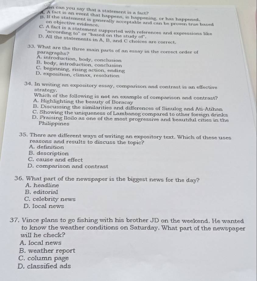 can you say that a statement is a fact?
A. A fact is an event that happens, is happening, or has happened.
B. If the statement is generally acceptable and can be proven true based
on objective evidence.
C. A fact is a statement supported with references and expressions like
“according to” or "based on the study of".
D. All the statements in A, B, and C choices are correct.
33. What are the three main parts of an essay in the correct order of
paragraphs?
A. introduction, body, conclusion
B. body, introduction, conclusion
C. beginning, rising action, ending
D. exposition, climax, resolution
34. In writing an expository essay, comparison and contrast is an effective
strategy.
Which of the following is not an example of comparison and contrast?
A. Highlighting the beauty of Boracay
B. Discussing the similarities and differences of Sinulog and Ati-Atihan
C. Showing the uniqueness of Lambanog compared to other foreign drinks
D. Praising Iloilo as one of the most progressive and beautiful cities in the
Philippines
35. There are different ways of writing an expository text. Which of these uses
reasons and results to discuss the topic?
A. definition
B. description
C. cause and effect
D. comparison and contrast
36. What part of the newspaper is the biggest news for the day?
A. headline
B. editorial
C. celebrity news
D. local news
37. Vince plans to go fishing with his brother JD on the weekend. He wanted
to know the weather conditions on Saturday. What part of the newspaper
will he check?
A. local news
B. weather report
C. column page
D. classified ads