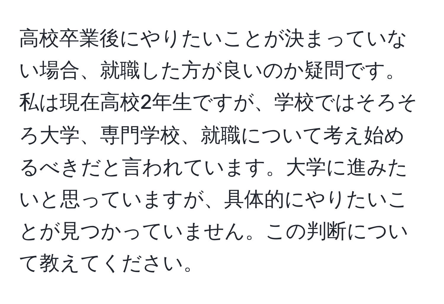 高校卒業後にやりたいことが決まっていない場合、就職した方が良いのか疑問です。私は現在高校2年生ですが、学校ではそろそろ大学、専門学校、就職について考え始めるべきだと言われています。大学に進みたいと思っていますが、具体的にやりたいことが見つかっていません。この判断について教えてください。