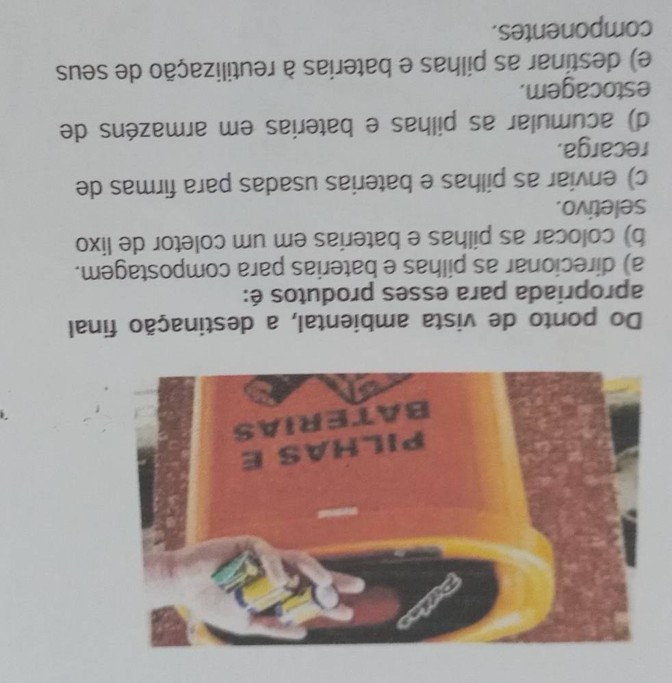 Do ponto de vista ambiental, a destinação final
apropriada para esses produtos é:
a) direcionar as pilhas e baterias para compostagem.
b) colocar as pilhas e baterias em um coletor de lixo
seletivo.
c) enviar as pilhas e baterias usadas para firmas de
recarga.
d) acumular as pilhas e baterias em armazéns de
estocagem.
e) destinar as pilhas e baterias à reutilização de seus
componentes.