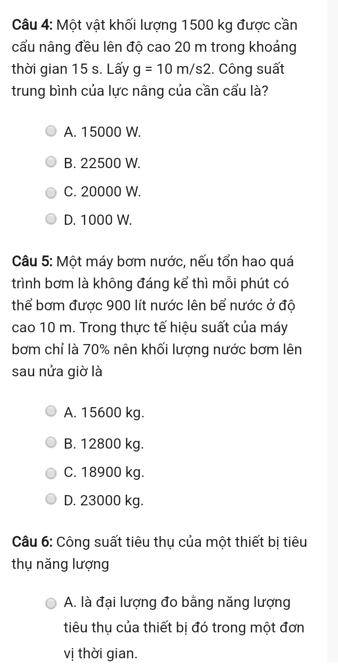 Một vật khối lượng 1500 kg được cần
cầu nâng đều lên độ cao 20 m trong khoảng
thời gian 15 s. Lấy g=10m/s2. Công suất
trung bình của lực nâng của cần cẩu là?
A. 15000 W.
B. 22500 W.
C. 20000 W.
D. 1000 W.
Câu 5: Một máy bơm nước, nếu tổn hao quá
trình bơm là không đáng kể thì mỗi phút có
thể bơm được 900 lít nước lên bể nước ở độ
cao 10 m. Trong thực tế hiệu suất của máy
bơm chỉ là 70% nên khối lượng nước bơm lên
sau nửa giờ là
A. 15600 kg.
B. 12800 kg.
C. 18900 kg.
D. 23000 kg.
Câu 6: Công suất tiêu thụ của một thiết bị tiêu
thụ năng lượng
A. là đại lượng đo bằng năng lượng
tiêu thụ của thiết bị đó trong một đơn
vị thời gian.