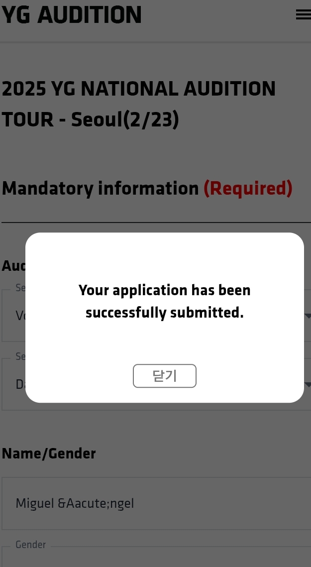 YG AUDITION = 
2025 YG NATIONAL AUDITION 
TOUR - Seoul(2/23) 
Mandatory information (Required) 
Auc 
Se 
Your application has been 
V successfully submitted. 
Se 
D 
Name/Gender 
Miguel Ángel 
Gender