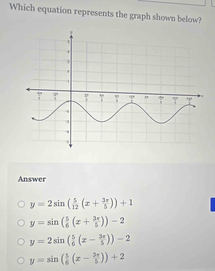 Which equation represents the graph shown below?
Answer
y=2sin ( 5/12 (x+ 3π /5 ))+1
y=sin ( 5/6 (x+ 3π /5 ))-2
y=2sin ( 5/6 (x- 3π /5 ))-2
y=sin ( 5/6 (x- 3π /5 ))+2