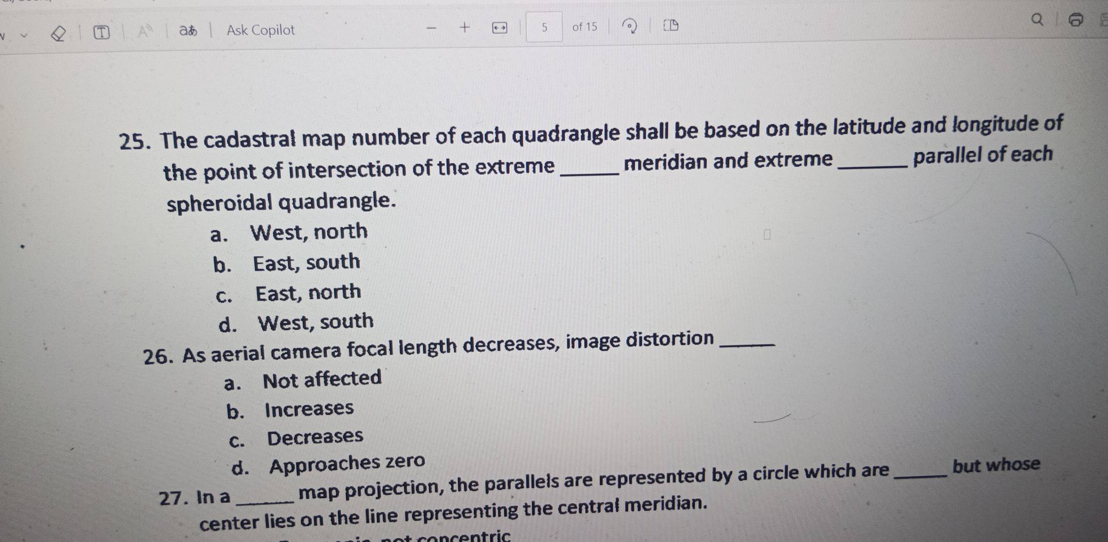 aあ Ask Copilot + 5 of 15
25. The cadastral map number of each quadrangle shall be based on the latitude and longitude of
the point of intersection of the extreme_ meridian and extreme_ parallel of each
spheroidal quadrangle.
a. West, north
b. East, south
c. East, north
d. West, south
26. As aerial camera focal length decreases, image distortion_
a. Not affected
b. Increases
c. Decreases
d. Approaches zero
27. In a_ map projection, the parallels are represented by a circle which are _but whose
center lies on the line representing the central meridian.
co n c en t ric