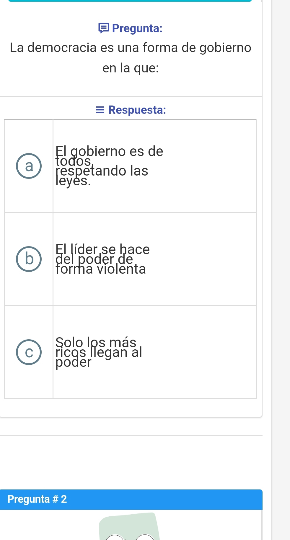 = Pregunta:
La democracia es una forma de gobierno
en la que:
≡Respuesta:
El gobierno es de
todos
a respetando las
leyes.
El líder se hace
b del póder de
forma violenta
Solo los más
C ricos liegan al
poder
Pregunta # 2