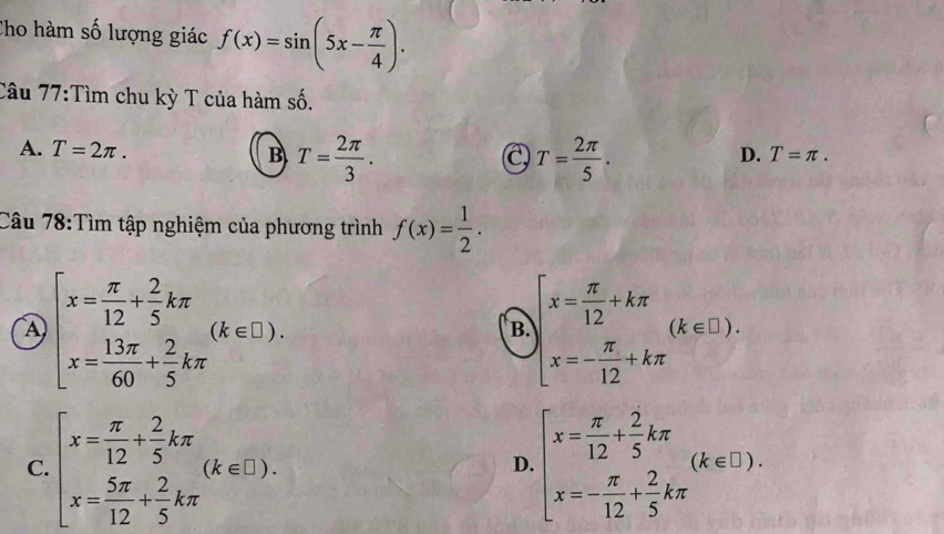 Cho hàm số lượng giác f(x)=sin (5x- π /4 ). 
Câu 77:Tìm chu kỳ T của hàm số.
A. T=2π. B T= 2π /3 . T= 2π /5 . 
C
D. T=π. 
Câu 78:Tìm tập nghiệm của phương trình f(x)= 1/2 .
④ beginarrayl x= π /12 + 2/5 kπ  x= 13π /60 + 2/5 kπ endarray.  (k∈ □ ).
B. beginarrayl x= π /12 +kπ  x=- π /12 +kπ endarray.  (k∈ L).
C. beginarrayl x= π /12 + 2/5 kπ  x= 5π /12 + 2/5 kπ endarray.  (k∈ E). beginarrayl x= π /12 + 2/5 kπ  x=- π /12 + 2/5 kπ endarray.  (k∈ □ ). 
D.