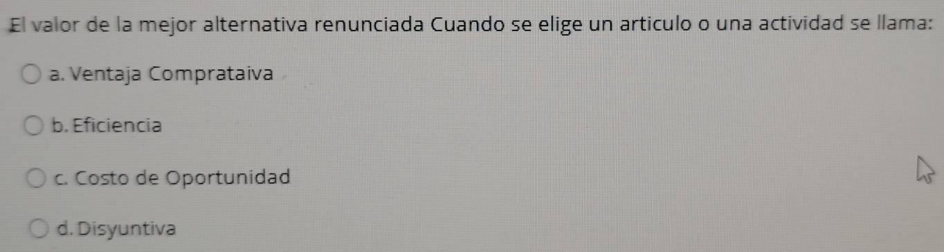 El valor de la mejor alternativa renunciada Cuando se elige un articulo o una actividad se llama:
a. Ventaja Comprataiva
b. Eficiencia
c. Costo de Oportunidad
d. Disyuntiva